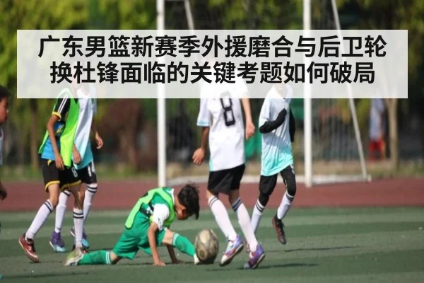 广东男篮新赛季外援磨合与后卫轮换杜锋面临的关键考题如何破局